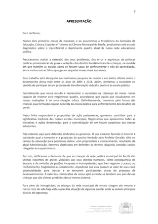2


                                     APRESENTAÇÃO


Caro recifense,

Nesses dois primeiros meses de mandato, e ao assumirmos a Presidência da Comissão de
Educação, Cultura, Esportes e Turismo da Câmara Municipal do Recife, produzimos este estudo
diagnóstico sobre o injustificável e deprimente quadro atual da nossa rede educacional
pública.

Precisávamos avaliar a extensão dos seus problemas, dos erros e equívocos de políticas
públicas provocadoras de graves violações dos direitos fundamentais das crianças, na medida
em que mantêm as escolas como se fossem casas de confinamento e não de aprendizado,
entre muitas outras falhas que geram sequelas irreversíveis aos alunos.

Esse trabalho está alicerçado em meticulosa pesquisa de campo e em dados oficiais sobre o
desempenho dessa rede entre os anos de 2005 e 2011. Assim, alertamos a sociedade no
sentido de participar de um processo de transformação radical e positiva da escola pública.

Considerando que nossa missão é representar a sociedade na cobrança de novos rumos
capazes de reverter este vergonhoso quadro, assinalamos que aquilo que visualizamos em
nossas avaliações é de uma situação crítica. Definitivamente, tememos pelo futuro das
crianças cuja formação escolar dependa da escola pública para enfrentamento dos desafios do
porvir.

Nessa linha responsável e propositiva de ação parlamentar, queremos contribuir para a
significativa melhoria das nossas escolas municipais. Registramos que apoiaremos todas as
iniciativas e ações direcionadas para a concretização de um futuro auspicioso aos nossos
estudantes.

Não estamos aqui para defender sindicatos ou governos. O que estamos fazendo é mostrar à
sociedade qual o tamanho e a gravidade do passivo herdado pelo Prefeito Geraldo Júlio no
campo da educação para podermos cobrar, com propriedade e conhecimento, resultados da
atual Administração. Seremos obstinados em defender os direitos daquelas camadas sociais
relegadas ao esquecimento.

Por isso, ratificamos a denúncia de que as crianças da rede pública municipal do Recife são
vítimas inocentes de graves violações aos seus direitos humanos, como consequência do
descaso e da omissão de gestões incapazes e incompetentes, que lhes negaram o acesso ao
conhecimento, fragilizando-as socialmente, impedindo que elas possam se valer de suas reais
potencialidades para crescer e se tornarem participantes ativas do processo de
desenvolvimento. A natureza colaborativa da nossa ação estende-se também aos pais dessas
crianças que são vítimas pretéritas desse mesmo sistema.

Para além do inimaginável, as crianças da rede municipal de ensino chegam até mesmo a
correr risco de vida haja vista a precária situação de algumas escolas onde se violam princípios
básicos de segurança.
 