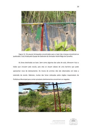 20




       Figura 11: Os poucos brinquedos encontrados para o lazer das crianças encontram-se
quebrados. Foto tirada pela Equipe de Gabinete do Vereador André Régis de Carvalho.


       As áreas destinadas ao lazer, bem como algumas das salas de aula, oferecem risco a

todos que circulam pela escola, pois elas se situam abaixo de uma barreira que pode

apresentar risco de deslizamento. Os muros de arrimos não são observados em toda a

extensão da escola. Ademais, muitas das lonas colocadas pelos órgãos responsáveis da

Prefeitura Municipal para conter prováveis deslizamentos encontram-se rasgadas.
 