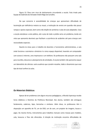 21


       Figura 12: Área com risco de deslizamento circundando a escola. Foto tirada pela
Equipe de Gabinete do Vereador André Régis de Carvalho.


        No que concerne à acessibilidade de crianças que apresentam dificuldade de

locomoção por deficiência motora ou visual, a instituição de ensino em questão não possui

rampas e apoios especiais, bem como não dispõe de sanitários e salas de aula adaptados. Caso

a escola atendesse a este público, até o piso de todo o prédio seria um problema, tendo em

vista que apresenta desníveis que facilitam a ocorrência de acidentes até para crianças sem

necessidades especiais.

        Quanto às áreas para o trabalho de docentes e funcionários administrativos, a sala

onde funciona a secretaria e diretoria é o único espaço disponível, havendo um computador

com acesso à internet, uma impressora e um telefone. Os professores não possuem uma sala

para reuniões, descanso e planejamento de atividades. A escola também não apresenta sequer

um laboratório de ciências: outra ausência que convém ressaltar, dado o dinamismo que esse

tipo de local confere às aulas.




Os Materiais Didáticos

        Apesar de ter problemas com alguns recursos pedagógicos, a Mundo Esperança recebe

livros didáticos e literários da Prefeitura Municipal. Aos alunos, também são entregues

fardamento, cadernos, lápis, borrachas e similares. Além disso, os professores têm à

disposição um aparelho de TV, um de DVD, um de som, um projetor de imagens, lousas e

jogos. Da mesma forma, instrumentos para trabalhos manuais como massas para modelar,

cola, tesouras e fitas são oferecidos. A direção da instituição encontra dificuldades de
 