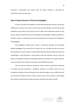 22


transporte e alimentação para realizar aulas de campo, limitando a construção do

conhecimento aos muros da escola.




Sobre O Corpo Docente E A Estrutura Pedagógica

       Ao todo, 14 professores trabalham na Escola Municipal Mundo Esperança, sendo doze

trabalhando em sala de aula e dois em outras áreas da escola (direção e sala de leitura). Dois

estudantes de licenciatura e dois alunos do ensino médio atuam oferecendo suporte em sala

de aula. Apesar de atender alunos com dificuldades de aprendizagem, problemas cognitivos e

distúrbios mentais, a instituição não conta com profissionais com formação em Psicologia ou

Psicopedagogia.

       Para estabelecer contato entre a escola e a família dos discentes, são convocados

plantões pedagógicos que variam de três a quatro, por ano. A direção informou que poucos

pais comparecem a essas reuniões. A Escola Mundo Esperança oferece projetos de incentivo à

aprendizagem: o Mais Educação e o Escola Aberta. Neles são realizadas aulas de música, de

esportes, de trabalhos manuais e de educação ambiental. De acordo com a direção, apenas os

alunos que demonstram interesse em participar são atendidos pelo projeto.

       Como a escola foi visitada no período de recesso, embora o questionário destinasse

um espaço para que professores e estagiários pudessem se expressar acerca das suas

condições de trabalho e formas de atuação, não se pôde interrogar por que o público-alvo não

foi encontrado. Pretende-se voltar à escola na volta às aulas, a fim de coletar as informações

desta ordem e, posteriormente, poder apresentar conclusões finais sobre seu perfil.
 
