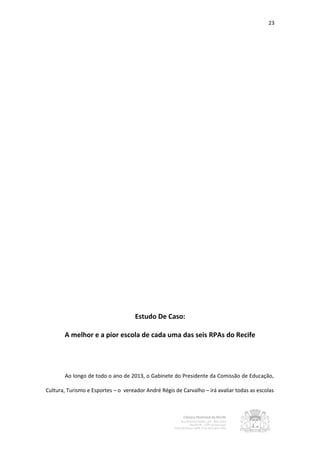 23




                                     Estudo De Caso:

       A melhor e a pior escola de cada uma das seis RPAs do Recife




       Ao longo de todo o ano de 2013, o Gabinete do Presidente da Comissão de Educação,

Cultura, Turismo e Esportes – o vereador André Régis de Carvalho – irá avaliar todas as escolas
 