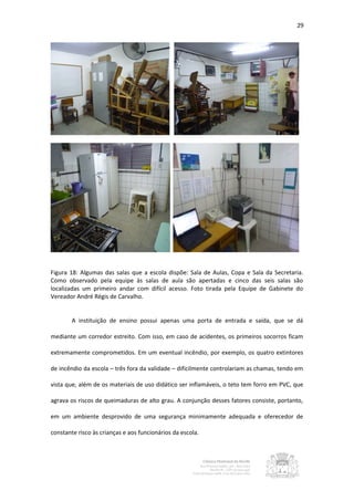 29




Figura 18: Algumas das salas que a escola dispõe: Sala de Aulas, Copa e Sala da Secretaria.
Como observado pela equipe às salas de aula são apertadas e cinco das seis salas são
localizadas um primeiro andar com difícil acesso. Foto tirada pela Equipe de Gabinete do
Vereador André Régis de Carvalho.


        A instituição de ensino possui apenas uma porta de entrada e saída, que se dá

mediante um corredor estreito. Com isso, em caso de acidentes, os primeiros socorros ficam

extremamente comprometidos. Em um eventual incêndio, por exemplo, os quatro extintores

de incêndio da escola – três fora da validade – dificilmente controlariam as chamas, tendo em

vista que, além de os materiais de uso didático ser inflamáveis, o teto tem forro em PVC, que

agrava os riscos de queimaduras de alto grau. A conjunção desses fatores consiste, portanto,

em um ambiente desprovido de uma segurança minimamente adequada e oferecedor de

constante risco às crianças e aos funcionários da escola.
 
