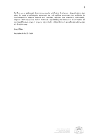 3


Por fim, não se pode exigir desempenho escolar satisfatório de crianças e de professores, que
além de todas as deficiências estruturais da rede pública, encontram um ambiente de
confinamento ao invés de salas de aula saudáveis, arejadas, bem iluminadas, climatizadas,
seguras e bem equipadas. Vamos mobilizar a sociedade para rediscutir o atual modelo de
escola pública que, longe de preparar a juventude, está condenando gerações ao subemprego
e à desesperança.

André Régis

Vereador do Recife PSDB
 