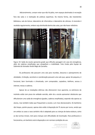 30


        Adicionalmente, cumpre notar que não há pátio, nem espaços destinados à recreação

fora das salas e à realização de práticas esportivas. Da mesma forma, são inexistentes

biblioteca, sala de leitura, laboratório de informática e laboratório de ciências. A merenda é

recebida regularmente, embora seja distribuída dentro das salas, por não haver refeitório.




Figura 19: Saída da escola apresenta grade que dificulta passagem em caso de emergência,
além de cadeiras empilhadas que atrapalham a mobilidade. Foto tirada pela Equipe de
Gabinete do Vereador André Régis de Carvalho.


        Os professores não possuem uma sala para reuniões, descanso e planejamento de

atividades. A direção, secretaria e coordenação possuem uma sala que, apesar de pequena, é

funcional, bem iluminada e climatizada, com computador, copiadora, telefone, acesso à

internet, mesas e cadeiras.

        Apesar de as instalações elétricas não oferecerem risco aparente, os extintores de

incêndio estão com prazo de validade vencido, além de a escola apresentar obstáculos que

dificultariam uma saída de emergência (grades, cadeiras empilhadas), expondo não apenas os

alunos, mas também todos que frequentam a escola a um risco desnecessário. Os banheiros

são limpos, porém poucos: apenas dois estão à disposição de 75 alunos por turno, sendo que

em ambos os casos o vaso sanitário não é adaptado para as crianças de baixa estatura, como

as das turmas iniciais, nem para crianças com dificuldades de locomoção. Para professores e

funcionários, um banheiro está à disposição e em normais condições de uso.
 