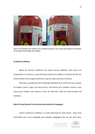 31




Figura 20: Extintores de incêndio com validade expirada. Foto tirada pela Equipe de Gabinete
do Vereador André Régis de Carvalho.




Os Materiais Didáticos



        Apesar de encontrar problemas com alguns recursos didáticos, como acesso aos

computadores e à internet, a Escola Municipal recebe livros didáticos e literários da PCR. Aos

alunos, também são entregues fardamento, cadernos, lápis, borrachas e similares.

        Além disso, os professores têm à disposição aparelhos de TV, de DVD, de som, projetor

de imagens, lousas e jogos. Da mesma forma, instrumentos para trabalhos manuais, como

massas para modelar, cola, tesouras e fitas, são oferecidos. Aulas de campo também são

realizadas.



Sobre O Corpo Docente E As Estruturas Administrativa E Pedagógica



        Catorze professores trabalham na Escola Municipal de Santo Amaro, sendo treze

ministrando aula e uma readaptada para trabalhos pedagógicos fora de sala. Além disso,
 