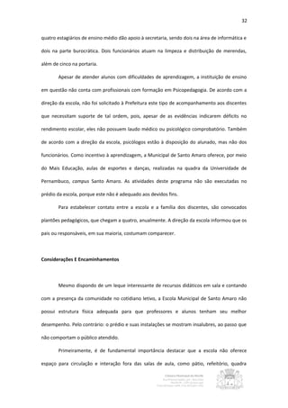 32


quatro estagiários de ensino médio dão apoio à secretaria, sendo dois na área de informática e

dois na parte burocrática. Dois funcionários atuam na limpeza e distribuição de merendas,

além de cinco na portaria.

       Apesar de atender alunos com dificuldades de aprendizagem, a instituição de ensino

em questão não conta com profissionais com formação em Psicopedagogia. De acordo com a

direção da escola, não foi solicitado à Prefeitura este tipo de acompanhamento aos discentes

que necessitam suporte de tal ordem, pois, apesar de as evidências indicarem déficits no

rendimento escolar, eles não possuem laudo médico ou psicológico comprobatório. Também

de acordo com a direção da escola, psicólogos estão à disposição do alunado, mas não dos

funcionários. Como incentivo à aprendizagem, a Municipal de Santo Amaro oferece, por meio

do Mais Educação, aulas de esportes e danças, realizadas na quadra da Universidade de

Pernambuco, campus Santo Amaro. As atividades deste programa não são executadas no

prédio da escola, porque este não é adequado aos devidos fins.

       Para estabelecer contato entre a escola e a família dos discentes, são convocados

plantões pedagógicos, que chegam a quatro, anualmente. A direção da escola informou que os

pais ou responsáveis, em sua maioria, costumam comparecer.



Considerações E Encaminhamentos



       Mesmo dispondo de um leque interessante de recursos didáticos em sala e contando

com a presença da comunidade no cotidiano letivo, a Escola Municipal de Santo Amaro não

possui estrutura física adequada para que professores e alunos tenham seu melhor

desempenho. Pelo contrário: o prédio e suas instalações se mostram insalubres, ao passo que

não comportam o público atendido.

       Primeiramente, é de fundamental importância destacar que a escola não oferece

espaço para circulação e interação fora das salas de aula, como pátio, refeitório, quadra
 