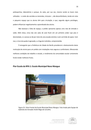 33


poliesportiva, laboratórios e parque. As salas, por sua vez, mesmo sendo os locais mais

utilizados – e onde são servidas as merendas, inclusive –, são desconfortáveis, tendo em vista

o pequeno espaço que os alunos têm para circulação, o que, segundo alguns psicólogos,

podem influenciar negativamente o aprendizado dos alunos.

       Não bastasse a falta de espaço, o prédio apresenta apenas uma rota de entrada e

saída. Além disso, cinco das seis salas de aula ficam em um primeiro andar cujo piso é

desnivelado, e o acesso se dá por meio de uma escada estreita e sem corrimão de apoio. Com

isso, o risco de queda é agravado, e a fuga de incêndios, comprometida.

       É emergente que a Prefeitura da Cidade do Recife providencie o deslocamento desta

instituição de ensino para um prédio com instalações mais seguras e confortáveis. Oferecendo

melhores condições de trabalho e estudo, o rendimento da comunidade escolar certamente

há de render melhores frutos.




Pior Escola da RPA 1: Escola Municipal Novo Mangue




       Figura 21: Vista Frontal da Escola Municipal Novo Mangue. Foto tirada pela Equipe de
       Gabinete do Vereador André Régis de Carvalho.
 