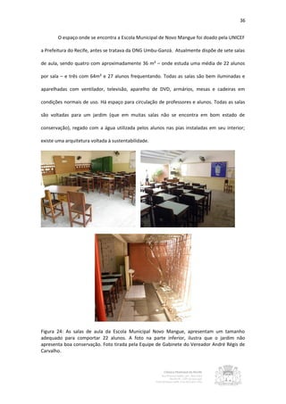 36


       O espaço onde se encontra a Escola Municipal de Novo Mangue foi doado pela UNICEF

a Prefeitura do Recife, antes se tratava da ONG Umbu-Ganzá. Atualmente dispõe de sete salas

de aula, sendo quatro com aproximadamente 36 m² – onde estuda uma média de 22 alunos

por sala – e três com 64m² e 27 alunos frequentando. Todas as salas são bem iluminadas e

aparelhadas com ventilador, televisão, aparelho de DVD, armários, mesas e cadeiras em

condições normais de uso. Há espaço para circulação de professores e alunos. Todas as salas

são voltadas para um jardim (que em muitas salas não se encontra em bom estado de

conservação), regado com a água utilizada pelos alunos nas pias instaladas em seu interior;

existe uma arquitetura voltada à sustentabilidade.




Figura 24: As salas de aula da Escola Municipal Novo Mangue, apresentam um tamanho
adequado para comportar 22 alunos. A foto na parte inferior, ilustra que o jardim não
apresenta boa conservação. Foto tirada pela Equipe de Gabinete do Vereador André Régis de
Carvalho.
 
