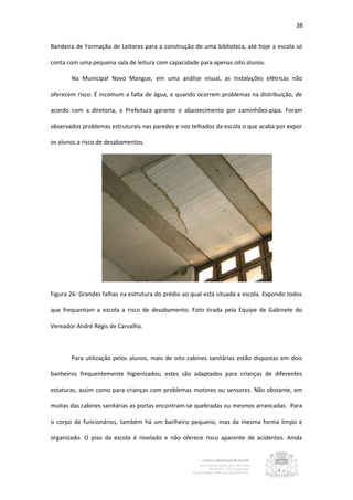 38


Bandeira de Formação de Leitores para a construção de uma biblioteca, até hoje a escola só

conta com uma pequena sala de leitura com capacidade para apenas oito alunos.

       Na Municipal Novo Mangue, em uma análise visual, as instalações elétricas não

oferecem risco. É incomum a falta de água, e quando ocorrem problemas na distribuição, de

acordo com a diretoria, a Prefeitura garante o abastecimento por caminhões-pipa. Foram

observados problemas estruturais nas paredes e nos telhados da escola o que acaba por expor

os alunos a risco de desabamentos.




Figura 26: Grandes falhas na estrutura do prédio ao qual está situada a escola. Expondo todos

que frequentam a escola a risco de desabamento. Foto tirada pela Equipe de Gabinete do

Vereador André Régis de Carvalho.



       Para utilização pelos alunos, mais de oito cabines sanitárias estão dispostas em dois

banheiros frequentemente higienizados; estes são adaptados para crianças de diferentes

estaturas, assim como para crianças com problemas motores ou sensores. Não obstante, em

muitas das cabines sanitárias as portas encontram-se quebradas ou mesmos arrancadas. Para

o corpo de funcionários, também há um banheiro pequeno, mas da mesma forma limpo e

organizado. O piso da escola é nivelado e não oferece risco aparente de acidentes. Ainda
 