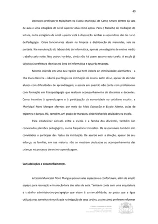 40


        Dezesseis professores trabalham na Escola Municipal de Santo Amaro dentro da sala

de aula e uma estagiária de nível superior atua como apoio. Para o trabalho de mediação de

leitura, outra estagiária de nível superior está à disposição. Ambas as aprendizes são do curso

de Pedagogia. Cinco funcionários atuam na limpeza e distribuição de merendas, seis na

portaria. Na manutenção do laboratório de informática, apenas um estagiário de ensino médio

trabalha pela noite. Nos outros horários, ainda não há quem assuma esta tarefa. A escola já

solicitou à prefeitura técnicos na área de informática e aguarda resposta.

        Mesmo inserida em uma das regiões que tem índices de criminalidade alarmantes – a

Ilha Joana Bezerra – não há psicólogos na instituição de ensino. Além disso, apesar de atender

alunos com dificuldades de aprendizagem, a escola em questão não conta com profissionais

com formação em Psicopedagogia que realizem acompanhamento de discentes e docentes.

Como incentivo à aprendizagem e à participação da comunidade no cotidiano escolar, a

Municipal Novo Mangue oferece, por meio do Mais Educação e Escola Aberta, aulas de

esportes e danças. Há, também, um grupo de maracatu desenvolvendo atividades na escola.

        Para estabelecer contato entre a escola e a família dos discentes, também são

convocados plantões pedagógicos, numa frequência trimestral. Os responsáveis também são

convidados a participar das festas da instituição. De acordo com a direção, apesar do seu

esforço, as famílias, em sua maioria, não se mostram dedicadas ao acompanhamento das

crianças no processo de ensino-aprendizagem.



Considerações e encaminhamentos



        A Escola Municipal Novo Mangue possui salas espaçosas e confortáveis, além de amplo

espaço para recreação e interação fora das salas de aula. Também conta com uma arquitetura

e trabalho administrativo-pedagógico que visam à sustentabilidade, ao passo que a água

utilizada nas torneiras é reutilizada na irrigação de seus jardins, assim como preferem reformar
 