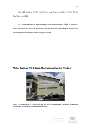 43


       Figura 28: Mapa da RPA 2 e a distribuição geográfica de seus bairros. Fonte: Revista

Algo Mais. Nov. 2011



       As Escolas avaliadas na Segunda Região Político Administrativa foram as seguintes:

Escola Municipal Ana Maurícia Wanderley e Escola Municipal Novo Mangue, situadas nos

bairros de Água Fria e Campo Grande, respectivamente.




Melhor Escola da RPA 2: Escola Municipal Ana Maurícia Wanderley




Figura 29: Vista Frontal da Escola Municipal Ana Maurícia Wanderley. Foto tirada pela Equipe
de Gabinete do Vereador André Régis de Carvalho.
 