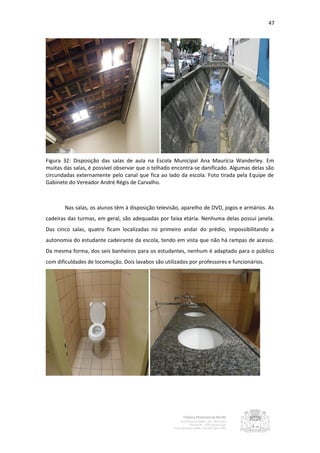 47




Figura 32: Disposição das salas de aula na Escola Municipal Ana Maurícia Wanderley. Em
muitas das salas, é possível observar que o telhado encontra-se danificado. Algumas delas são
circundadas externamente pelo canal que fica ao lado da escola. Foto tirada pela Equipe de
Gabinete do Vereador André Régis de Carvalho.



       Nas salas, os alunos têm à disposição televisão, aparelho de DVD, jogos e armários. As
cadeiras das turmas, em geral, são adequadas por faixa etária. Nenhuma delas possui janela.
Das cinco salas, quatro ficam localizadas no primeiro andar do prédio, impossibilitando a
autonomia do estudante cadeirante da escola, tendo em vista que não há rampas de acesso.
Da mesma forma, dos seis banheiros para os estudantes, nenhum é adaptado para o público
com dificuldades de locomoção. Dois lavabos são utilizados por professores e funcionários.
 
