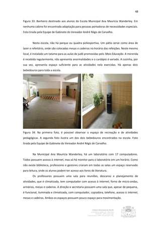 48


Figura 33: Banheiro destinado aos alunos da Escola Municipal Ana Maurícia Wanderley. Em
nenhuma cabine foi encontrada adaptação para pessoas portadoras de necessidades especiais.
Foto tirada pela Equipe de Gabinete do Vereador André Régis de Carvalho.


        Nesta escola, não há parque ou quadra poliesportiva. Um pátio serve como área de
lazer e refeitório, onde são colocadas mesas e cadeiras no horário das refeições. Neste mesmo
local, é instalado um tatame para as aulas de judô promovidas pelo Mais Educação. A merenda
é recebida regularmente, não apresenta anormalidades e o cardápio é variado. A cozinha, por
sua vez, apresenta espaço suficiente para as atividades nela exercidas. Há apenas dois
bebedouros para toda a escola.




Figura 34: Na primeira foto, é possível observar o espaço de recreação e de atividades
pedagógicas. A segunda foto ilustra um dos dois bebedouros encontrados na escola. Foto
tirada pela Equipe de Gabinete do Vereador André Régis de Carvalho.


        Na Municipal Ana Maurícia Wanderley, há um laboratório com 17 computadores.
Todos possuem acesso à internet, mas só há monitor para o laboratório em um horário. Como
não existe biblioteca, professores e gestores criaram em todas as salas um espaço reservado
para leitura, onde os alunos podem ter acesso aos livros de literatura.
        Os professores possuem uma sala para reuniões, descanso e planejamento de
atividades, que é climatizada, tem computador com acesso à internet, forno de micro-ondas,
armários, mesas e cadeiras. A direção e secretaria possuem uma sala que, apesar de pequena,
é funcional, iluminada e climatizada, com computador, copiadora, telefone, acesso à internet,
mesas e cadeiras. Ambos os espaços possuem pouco espaço para movimentação.
 