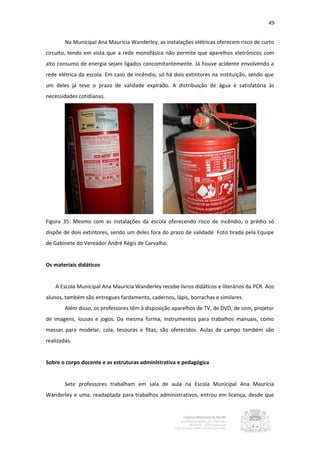 49


        Na Municipal Ana Maurícia Wanderley, as instalações elétricas oferecem risco de curto
circuito, tendo em vista que a rede monofásica não permite que aparelhos eletrônicos com
alto consumo de energia sejam ligados concomitantemente. Já houve acidente envolvendo a
rede elétrica da escola. Em caso de incêndio, só há dois extintores na instituição, sendo que
um deles já teve o prazo de validade expirado. A distribuição de água é satisfatória às
necessidades cotidianas.




Figura 35: Mesmo com as instalações da escola oferecendo risco de incêndio, o prédio só
dispõe de dois extintores, sendo um deles fora do prazo de validade. Foto tirada pela Equipe
de Gabinete do Vereador André Régis de Carvalho.


Os materiais didáticos


    A Escola Municipal Ana Maurícia Wanderley recebe livros didáticos e literários da PCR. Aos
alunos, também são entregues fardamento, cadernos, lápis, borrachas e similares.
        Além disso, os professores têm à disposição aparelhos de TV, de DVD, de som, projetor
de imagens, lousas e jogos. Da mesma forma, instrumentos para trabalhos manuais, como
massas para modelar, cola, tesouras e fitas, são oferecidos. Aulas de campo também são
realizadas.


Sobre o corpo docente e as estruturas administrativa e pedagógica


        Sete professores trabalham em sala de aula na Escola Municipal Ana Maurícia
Wanderley e uma, readaptada para trabalhos administrativos, entrou em licença, desde que
 