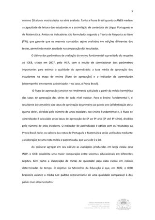 5


mínimo 20 alunos matriculados na série avaliada. Tanto a Prova Brasil quanto a ANEB medem

a capacidade de leitura dos estudantes e a assimilação de conteúdos de Língua Portuguesa e

de Matemática. Ambos os indicadores são formulados segundo a Teoria de Resposta ao Item

(TRI), que garante que os mesmos conteúdos sejam avaliados em edições diferentes dos

testes, permitindo maior acuidade na comparação dos resultados.

       O último dos parâmetros de avaliação do ensino fundamental supracitado diz respeito

ao IDEB, criado em 2007, pelo INEP, com o intuito de correlacionar dois parâmetros

importantes para estimar a qualidade do aprendizado: a taxa média de aprovação dos

estudantes na etapa de ensino (fluxo de aprovação) e o indicador de aprendizado

(desempenho em exames padronizados – no caso, o Prova Brasil).

        O fluxo de aprovação consiste no rendimento calculado a partir da média harmônica

das taxas de aprovação das séries de cada nível escolar. Para o Ensino Fundamental I, é

resultante do somatório das taxas de aprovação do primeiro ao quinto ano (alfabetização até a

quarta série), dividido pelo número de anos escolares. No Ensino Fundamental II, o fluxo de

aprendizado é calculado pelas taxas de aprovação do 6º ao 9º ano (5º até 8º série), dividido

pelo número de anos escolares. O indicador de aprendizado é obtido com os resultados da

Prova Brasil. Nele, os valores das notas de Português e Matemática serão unificados mediante

a elaboração de uma nota média e padronizada, que varia de 0 a 10.

       Ao procurar agregar em seu cálculo as avaliações produzidas em larga escala pelo

INEP, o IDEB possibilita uma maior comparação entre sistemas educacionais em diferentes

regiões, bem como a elaboração de metas de qualidade para cada escola em escalas

determinadas de tempo. O objetivo do Ministério da Educação é que, em 2022, o IDEB

brasileiro alcance a média 6,0: padrão representante de uma qualidade comparável à dos

países mais desenvolvidos.
 