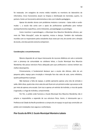 50


foi realocada. Um estagiário de ensino médio trabalha na monitoria do laboratório de
informática. Cinco funcionários atuam na limpeza e distribuição de merendas; quatro, na
portaria. Existe um funcionário administrativo e dois com trabalho pedagógico.
       Apesar de atender alunos com problemas motores e sensores – baixa visão e surdo-
mudez –, a escola não conta com o apoio de profissionais qualificados para realizar
acompanhamentos específicos, como intérpretes, psicopedagogos ou psicólogos.
       Como incentivo à aprendizagem, a Municipal Ana Maurícia Wanderley oferece, por
meio do “Mais Educação”, aulas de esportes, música e danças. Também são realizadas
reuniões com os responsáveis pelos estudantes duas vezes por ano; de acordo com a direção
da escola, uma boa parcela costuma comparecer.




Considerações e encaminhamentos


       Mesmo dispondo de um leque interessante de recursos didáticos em sala e contando
com a presença da comunidade no cotidiano letivo, a Escola Municipal Ana Maurícia
Wanderley não possui estrutura física adequada para que professores e alunos tenham seu
melhor desempenho.
       Primeiramente, é fundamental destacar que a escola não oferece, além de um
pequeno pátio, espaço para circulação e interação fora das salas de aula, como refeitório,
quadra poliesportiva e parque.
       Não bastasse a falta de espaço, o prédio apresenta apenas uma rota de entrada e
saída. Além disso, quatro das cinco salas de aula ficam em um primeiro andar cujo acesso se dá
por meio de apenas uma escada. Com isso e apenas um extintor de incêndio, o risco de queda
é agravado, e a fuga de incêndios, comprometida.
       Por fim, o prédio onde funciona a Escola Municipal Ana Maurícia Wanderley não é

próprio e impossibilita a expansão de sua estrutura física. Assim, é interessante que a

Prefeitura da Cidade do Recife providencie a compra de um espaço no qual seja construído um

prédio com instalações mais seguras e confortáveis.


Pior Escola da RPA 2: Escola Municipal Monteiro Lobato
 