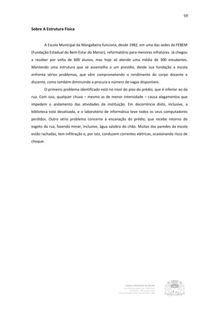 59


Sobre A Estrutura Física


       A Escola Municipal da Mangabeira funciona, desde 1982, em uma das sedes da FEBEM
(Fundação Estadual do Bem-Estar do Menor), reformatório para menores infratores. Já chegou
a receber por volta de 600 alunos, mas hoje só atende uma média de 300 estudantes.
Mantendo uma estrutura que se assemelha a um presídio, desde sua fundação a escola
enfrenta sérios problemas, que vêm comprometendo o rendimento do corpo docente e
discente, como também diminuindo a procura e número de vagas disponíveis.
       O primeiro problema identificado está no nível do piso do prédio, que é inferior ao da
rua. Com isso, qualquer chuva – mesmo as de menor intensidade – causa alagamentos que
impedem o andamento das atividades da instituição. Em decorrência disto, inclusive, a
biblioteca está desativada, e o laboratório de informática teve todos os seus computadores
perdidos. Outro sério problema concerne à encanação do prédio, que recebe retorno do
esgoto da rua, fazendo minar, inclusive, água salobra do chão. Muitas das paredes da escola
estão rachadas, tem infiltração e, por isto, conduzem correntes elétricas, ocasionando risco de
choque.
 