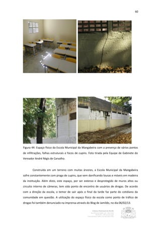 60




Figura 44: Espaço físico da Escola Municipal da Mangabeira com a presença de vários pontos
de infiltrações, falhas estruturais e focos de cupins. Foto tirada pela Equipe de Gabinete do
Vereador André Régis de Carvalho.


       Construída em um terreno com muitas árvores, a Escola Municipal da Mangabeira
sofre constantemente com praga de cupins, que vem danificando lousas e móveis em madeira
da instituição. Além disto, este espaço, por ser extenso e desprotegido de muros altos ou
circuito interno de câmeras, tem sido ponto de encontro de usuários de drogas. De acordo
com a direção da escola, o temor de sair após o final da tarde faz parte do cotidiano da
comunidade em questão. A utilização do espaço físico da escola como ponto de tráfico de
drogas foi também denunciado na imprensa através do Blog de Jamildo, no dia 06/02/13.
 