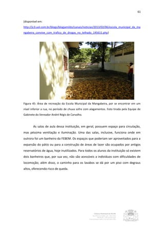 61


(disponível em:
http://jc3.uol.com.br/blogs/blogjamildo/canais/noticias/2013/02/06/escola_municipal_da_ma
ngabeira_convive_com_trafico_de_drogas_no_telhado_145611.php)




Figura 45: Área de recreação da Escola Municipal da Mangabeira, por se encontrar em um
nível inferior a rua, no período de chuva sofre com alagamentos. Foto tirada pela Equipe de
Gabinete do Vereador André Régis de Carvalho.


       As salas de aula dessa instituição, em geral, possuem espaço para circulação,
mas péssima ventilação e iluminação. Uma das salas, inclusive, funciona onde em
outrora foi um banheiro da FEBEM. Os espaços que poderiam ser aproveitados para a
expansão do pátio ou para a construção de áreas de lazer são ocupados por antigos
reservatórios de água, hoje inutilizados. Para todos os alunos da instituição só existem
dois banheiros que, por sua vez, não são acessíveis a indivíduos com dificuldades de
locomoção; além disso, o caminho para os lavabos se dá por um piso com degraus
altos, oferecendo risco de queda.
 