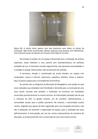 62




Figura 46: A escola conta apenas com dois banheiros para todos os alunos da
instituição. Não foram encontradas cabines especiais para pessoas com deficiências.
Foto tirada pela Equipe de Gabinete do Vereador André Régis de Carvalho.


       Na entrada no prédio, há um espaço improvisado para a realização de práticas
esportivas. Existe refeitório e uma cozinha com eletrodomésticos em perfeitas
condições de uso. A merenda é servida regularmente, não apresenta anormalidades e
o cardápio é variado. Neste prédio, não há extintores de incêndio.
       A secretaria, direção e coordenação da escola dividem um espaço com
computador, acesso à internet, impressora, copiadora, telefone, mesas e cadeiras.
Aqui, há pouco espaço para a circulação dos funcionários.
       De acordo com as dirigentes da Municipal da Mangabeira, este prédio no qual
eram realizadas suas atividades será interditado e demolido para a construção de uma
nova escola. Durante este período, a instituição vai funcionar em instalações
construídas provisoriamente no mesmo terreno. As informações prestadas são de que
o interesse da PCR, na gestão anterior, era de transferir, definitivamente, a
comunidade escolar para o prédio provisório. No entanto, a comunidade escolar
resistiu, alegando que apesar de bem organizado para uma ocupação provisória, este
não é adequado, em tamanho e organização do espaço, para a realização das aulas
definitivamente. A atual gestão, por sua vez, enviou representantes da secretaria de
educação, se comprometendo com a construção de uma nova escola no local.
 