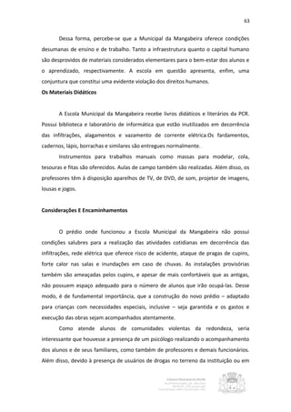 63


       Dessa forma, percebe-se que a Municipal da Mangabeira oferece condições
desumanas de ensino e de trabalho. Tanto a infraestrutura quanto o capital humano
são desprovidos de materiais considerados elementares para o bem-estar dos alunos e
o aprendizado, respectivamente. A escola em questão apresenta, enfim, uma
conjuntura que constitui uma evidente violação dos direitos humanos.
Os Materiais Didáticos


       A Escola Municipal da Mangabeira recebe livros didáticos e literários da PCR.
Possui biblioteca e laboratório de informática que estão inutilizados em decorrência
das infiltrações, alagamentos e vazamento de corrente elétrica.Os fardamentos,
cadernos, lápis, borrachas e similares são entregues normalmente.
       Instrumentos para trabalhos manuais como massas para modelar, cola,
tesouras e fitas são oferecidos. Aulas de campo também são realizadas. Além disso, os
professores têm à disposição aparelhos de TV, de DVD, de som, projetor de imagens,
lousas e jogos.


Considerações E Encaminhamentos


       O prédio onde funcionou a Escola Municipal da Mangabeira não possui
condições salubres para a realização das atividades cotidianas em decorrência das
infiltrações, rede elétrica que oferece risco de acidente, ataque de pragas de cupins,
forte calor nas salas e inundações em caso de chuvas. As instalações provisórias
também são ameaçadas pelos cupins, e apesar de mais confortáveis que as antigas,
não possuem espaço adequado para o número de alunos que irão ocupá-las. Desse
modo, é de fundamental importância, que a construção do novo prédio – adaptado
para crianças com necessidades especiais, inclusive – seja garantida e os gastos e
execução das obras sejam acompanhados atentamente.
       Como atende alunos de comunidades violentas da redondeza, seria
interessante que houvesse a presença de um psicólogo realizando o acompanhamento
dos alunos e de seus familiares, como também de professores e demais funcionários.
Além disso, devido à presença de usuários de drogas no terreno da instituição ou em
 