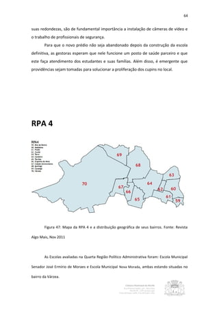 64


suas redondezas, são de fundamental importância a instalação de câmeras de vídeo e
o trabalho de profissionais de segurança.
       Para que o novo prédio não seja abandonado depois da construção da escola
definitiva, as gestoras esperam que nele funcione um posto de saúde parceiro e que
este faça atendimento dos estudantes e suas famílias. Além disso, é emergente que
providências sejam tomadas para solucionar a proliferação dos cupins no local.




RPA 4




       Figura 47: Mapa da RPA 4 e a distribuição geográfica de seus bairros. Fonte: Revista

Algo Mais, Nov 2011



       As Escolas avaliadas na Quarta Região Político Administrativa foram: Escola Municipal

Senador José Ermírio de Moraes e Escola Municipal Nova Morada, ambas estando situadas no

bairro da Várzea.
 