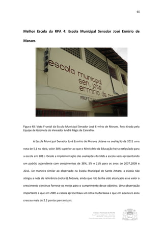 65




Melhor Escola da RPA 4: Escola Municipal Senador José Ermírio de

Moraes




Figura 48: Vista Frontal da Escola Municipal Senador José Ermírio de Moraes. Foto tirada pela
Equipe de Gabinete do Vereador André Régis de Carvalho.


       A Escola Municipal Senador José Ermírio de Moraes obteve na avaliação de 2011 uma

nota de 5.1 no Ideb, valor 38% superior ao que o Ministério da Educação havia estipulado para

a escola em 2011. Desde a implementação das avaliações do Ideb a escola vem apresentando

um padrão ascendente com crescimentos de 38%, 5% e 21% para os anos de 2007,2009 e

2011. De maneira similar ao observado na Escola Municipal de Santo Amaro, a escola não

atingiu a nota de referência (nota 6).Todavia, ainda que não tenha sido alcançado esse valor o

crescimento contínuo fornece os meios para o cumprimento desse objetivo. Uma observação

importante é que em 2005 a escola apresentava um nota muito baixa e que em apenas 6 anos

cresceu mais de 2.2 pontos percentuais.
 