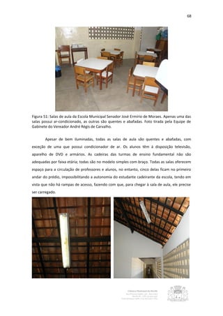 68




Figura 51: Salas de aula da Escola Municipal Senador José Ermírio de Moraes. Apenas uma das
salas possui ar-condicionado, as outras são quentes e abafadas. Foto tirada pela Equipe de
Gabinete do Vereador André Régis de Carvalho.


       Apesar de bem iluminadas, todas as salas de aula são quentes e abafadas, com
exceção de uma que possui condicionador de ar. Os alunos têm à disposição televisão,
aparelho de DVD e armários. As cadeiras das turmas de ensino fundamental não são
adequadas por faixa etária; todas são no modelo simples com braço. Todas as salas oferecem
espaço para a circulação de professores e alunos, no entanto, cinco delas ficam no primeiro
andar do prédio, impossibilitando a autonomia do estudante cadeirante da escola, tendo em
vista que não há rampas de acesso, fazendo com que, para chegar à sala de aula, ele precise
ser carregado.
 