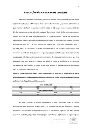 7


                 EDUCAÇÃO BÁSICA NA CIDADE DO RECIFE

        O Ensino Fundamental na capital pernambucana tem responsabilidade dividida entre

os Executivos Estadual e Municipais. Para o Ensino Fundamental I, as escolas administradas

pela Prefeitura do Recife apresentam um IDEB médio de 4.1; para o Ensino Fundamental II, de

2.9. Por sua vez, as escolas administradas pelo Governo do Estado de Pernambuco possuem

médias de 4.5 e 3.1 para o Fundamental I e II, respectivamente. Apesar de possuir um

desempenho inferior, se comparadas às escolas estaduais, as municipais têm atingido as metas

estabelecidas pelo MEC. Em 2007, o município superou em 15% a meta estabelecida de 3.3;

em 2009, a taxa de crescimento foi de 8% acima da meta, de 3.7. Na última estimação do IDEB

municipal, ocorrida em 2011, observou-se que a cidade do Recife foi capaz de cumprir a meta

estabelecida. Não houve, contudo, crescimento acima da média, contrariamente ao que fora

observado nos anos anteriores. Apesar de atingir a meta, a tendência de crescimento

decrescente é preocupante, incitando o Executivo a rever as políticas públicas promovidas

para os estudantes até o quinto ano.

Tabela 1: Valores observados para o Ensino Fundamental I no município do Recife versus as metas

estimadas pelo MEC. Os valores apresentados correspondem às escolas administradas pela Prefeitura

do Recife. Fonte: http://sistemasideb.inep.gov.br

                                         IDEB OBSERVADO
         2005                      2007                    2009                     2011
         3.3.                       3.8                     4.1                      4.1
                                        METAS PROJETADAS
         2005                      2007                    2009                     2011
           -                        3.3                     3.7                      4.1




        Na Rede Estadual, o Ensino fundamental I vem cumprindo todas as metas

estabelecidas pelo Ministério da Educação e, ao contrário das escolas municipais, sempre

apresentou uma trajetória ascendente em relação ao crescimento esperado. Em 2007, a meta

estipulada foi de 3.6, enquanto o observado para o ano foi de 3.8 (9% acima do esperado). Em
 