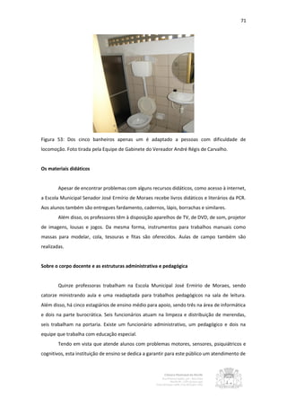 71




Figura 53: Dos cinco banheiros apenas um é adaptado a pessoas com dificuldade de
locomoção. Foto tirada pela Equipe de Gabinete do Vereador André Régis de Carvalho.


Os materiais didáticos


        Apesar de encontrar problemas com alguns recursos didáticos, como acesso à internet,
a Escola Municipal Senador José Ermírio de Moraes recebe livros didáticos e literários da PCR.
Aos alunos também são entregues fardamento, cadernos, lápis, borrachas e similares.
        Além disso, os professores têm à disposição aparelhos de TV, de DVD, de som, projetor
de imagens, lousas e jogos. Da mesma forma, instrumentos para trabalhos manuais como
massas para modelar, cola, tesouras e fitas são oferecidos. Aulas de campo também são
realizadas.


Sobre o corpo docente e as estruturas administrativa e pedagógica


        Quinze professoras trabalham na Escola Municipal José Ermírio de Moraes, sendo
catorze ministrando aula e uma readaptada para trabalhos pedagógicos na sala de leitura.
Além disso, há cinco estagiários de ensino médio para apoio, sendo três na área de informática
e dois na parte burocrática. Seis funcionários atuam na limpeza e distribuição de merendas,
seis trabalham na portaria. Existe um funcionário administrativo, um pedagógico e dois na
equipe que trabalha com educação especial.
        Tendo em vista que atende alunos com problemas motores, sensores, psiquiátricos e
cognitivos, esta instituição de ensino se dedica a garantir para este público um atendimento de
 