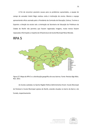 75


       A fim de encontrar possíveis causas para os problemas supracitados, a equipe de

campo do vereador André Régis realizou visita à instituição de ensino. Mesmo a equipe

apresentando oficio assinado pelo o Presidente da Comissão de Educação, Cultura, Turismo e

Esportes a direção da escola sob a orientação da Secretaria de Educação da Prefeitura da

Cidade do Recife não permitiu que fossem registradas imagens, muito menos fossem

repassadas informações a respeito da infraestrutura da Escola Municipal Nova Morada.


RPA 5




Figura 57: Mapa da RPA 5 e a distribuição geográfica de seus bairros. Fonte: Revista Algo Mais.
Nov. 2011


       As Escolas avaliadas na Quinta Região Político-Administrativa foram: Escola Municipal

do Pantanal e Escola Municipal Lojistas do Recife, estando situadas no bairro do Barro e do

Curado, respectivamente.
 