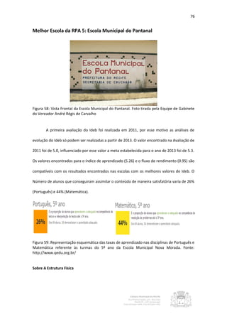 76


Melhor Escola da RPA 5: Escola Municipal do Pantanal




Figura 58: Vista Frontal da Escola Municipal do Pantanal. Foto tirada pela Equipe de Gabinete
do Vereador André Régis de Carvalho


       A primeira avaliação do Ideb foi realizada em 2011, por esse motivo as análises de

evolução do Ideb só podem ser realizadas a partir de 2013. O valor encontrado na Avaliação de

2011 foi de 5.0, influenciado por esse valor a meta estabelecida para o ano de 2013 foi de 5.3.

Os valores encontrados para o índice de aprendizado (5.26) e o fluxo de rendimento (0.95) são

compatíveis com os resultados encontrados nas escolas com os melhores valores de Ideb. O

Número de alunos que conseguiram assimilar o conteúdo de maneira satisfatória varia de 26%

(Português) e 44% (Matemática).




Figura 59: Representação esquemática das taxas de aprendizado nas disciplinas de Português e
Matemática referente às turmas do 5º ano da Escola Municipal Nova Morada. Fonte:
http://www.qedu.org.br/


Sobre A Estrutura Física
 