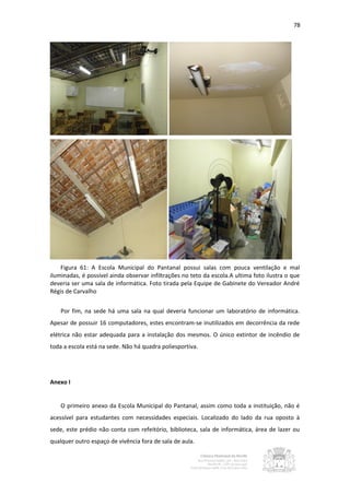 78




    Figura 61: A Escola Municipal do Pantanal possui salas com pouca ventilação e mal
iluminadas, é possível ainda observar infiltrações no teto da escola.A ultima foto ilustra o que
deveria ser uma sala de informática. Foto tirada pela Equipe de Gabinete do Vereador André
Régis de Carvalho


    Por fim, na sede há uma sala na qual deveria funcionar um laboratório de informática.
Apesar de possuir 16 computadores, estes encontram-se inutilizados em decorrência da rede
elétrica não estar adequada para a instalação dos mesmos. O único extintor de incêndio de
toda a escola está na sede. Não há quadra poliesportiva.




Anexo I


    O primeiro anexo da Escola Municipal do Pantanal, assim como toda a instituição, não é
acessível para estudantes com necessidades especiais. Localizado do lado da rua oposto à
sede, este prédio não conta com refeitório, biblioteca, sala de informática, área de lazer ou
qualquer outro espaço de vivência fora de sala de aula.
 