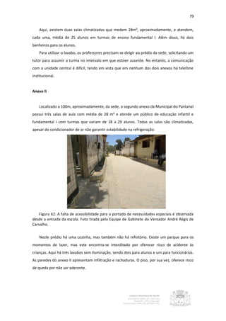 79


    Aqui, existem duas salas climatizadas que medem 28m², aproximadamente, e atendem,
cada uma, média de 25 alunos em turmas de ensino fundamental I. Além disso, há dois
banheiros para os alunos.
    Para utilizar o lavabo, os professores precisam se dirigir ao prédio da sede, solicitando um
tutor para assumir a turma no intervalo em que estiver ausente. No entanto, a comunicação
com a unidade central é difícil, tendo em vista que em nenhum dos dois anexos há telefone
institucional.


Anexo II


    Localizado a 100m, aproximadamente, da sede, o segundo anexo da Municipal do Pantanal
possui três salas de aula com média de 28 m² e atende um público de educação infantil e
fundamental I com turmas que variam de 18 a 29 alunos. Todas as salas são climatizadas,
apesar do condicionador de ar não garantir estabilidade na refrigeração.




    Figura 62: A falta de acessibilidade para o portado de necessidades especiais é observada
desde a entrada da escola. Foto tirada pela Equipe de Gabinete do Vereador André Régis de
Carvalho.


    Neste prédio há uma cozinha, mas também não há refeitório. Existe um parque para os
momentos de lazer, mas este encontra-se interditado por oferecer risco de acidente às
crianças. Aqui há três lavabos sem iluminação, sendo dois para alunos e um para funcionários.
As paredes do anexo II apresentam infiltração e rachaduras. O piso, por sua vez, oferece risco
de queda por não ser aderente.
 