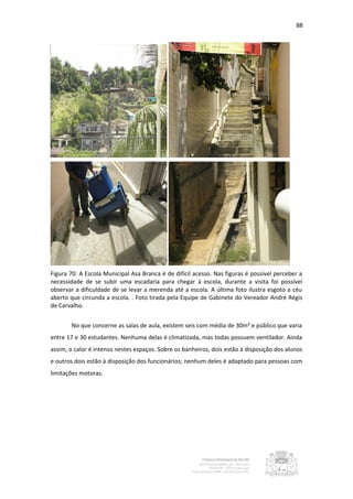 88




Figura 70: A Escola Municipal Asa Branca é de difícil acesso. Nas figuras é possível perceber a
necessidade de se subir uma escadaria para chegar à escola, durante a visita foi possível
observar a dificuldade de se levar a merenda até a escola. A última foto ilustra esgoto a céu
aberto que circunda a escola. . Foto tirada pela Equipe de Gabinete do Vereador André Régis
de Carvalho.


       No que concerne as salas de aula, existem seis com média de 30m² e público que varia
entre 17 e 30 estudantes. Nenhuma delas é climatizada, mas todas possuem ventilador. Ainda
assim, o calor é intenso nestes espaços. Sobre os banheiros, dois estão à disposição dos alunos
e outros dois estão à disposição dos funcionários; nenhum deles é adaptado para pessoas com
limitações motoras.
 