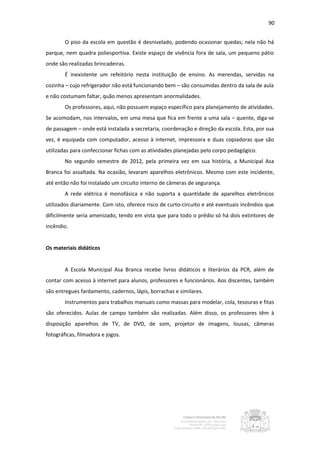 90


        O piso da escola em questão é desnivelado, podendo ocasionar quedas; nela não há
parque, nem quadra poliesportiva. Existe espaço de vivência fora de sala, um pequeno pátio
onde são realizadas brincadeiras.
        É inexistente um refeitório nesta instituição de ensino. As merendas, servidas na
cozinha – cujo refrigerador não está funcionando bem – são consumidas dentro da sala de aula
e não costumam faltar, quão menos apresentam anormalidades.
        Os professores, aqui, não possuem espaço específico para planejamento de atividades.
Se acomodam, nos intervalos, em uma mesa que fica em frente a uma sala – quente, diga-se
de passagem – onde está instalada a secretaria, coordenação e direção da escola. Esta, por sua
vez, é equipada com computador, acesso à internet, impressora e duas copiadoras que são
utilizadas para confeccionar fichas com as atividades planejadas pelo corpo pedagógico.
        No segundo semestre de 2012, pela primeira vez em sua história, a Municipal Asa
Branca foi assaltada. Na ocasião, levaram aparelhos eletrônicos. Mesmo com este incidente,
até então não foi instalado um circuito interno de câmeras de segurança.
        A rede elétrica é monofásica e não suporta a quantidade de aparelhos eletrônicos
utilizados diariamente. Com isto, oferece risco de curto-circuito e até eventuais incêndios que
dificilmente seria amenizado, tendo em vista que para todo o prédio só há dois extintores de
incêndio.


Os materiais didáticos


        A Escola Municipal Asa Branca recebe livros didáticos e literários da PCR, além de
contar com acesso à internet para alunos, professores e funcionários. Aos discentes, também
são entregues fardamento, cadernos, lápis, borrachas e similares.
        Instrumentos para trabalhos manuais como massas para modelar, cola, tesouras e fitas
são oferecidos. Aulas de campo também são realizadas. Além disso, os professores têm à
disposição aparelhos de TV, de DVD, de som, projetor de imagens, lousas, câmeras
fotográficas, filmadora e jogos.
 