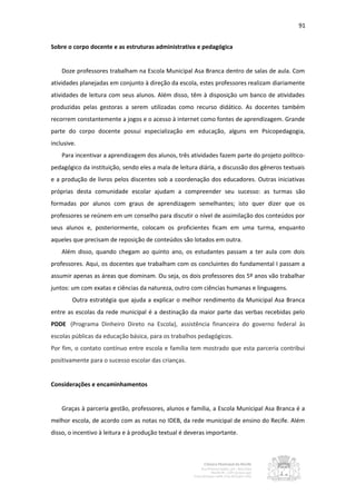 91


Sobre o corpo docente e as estruturas administrativa e pedagógica


    Doze professores trabalham na Escola Municipal Asa Branca dentro de salas de aula. Com
atividades planejadas em conjunto à direção da escola, estes professores realizam diariamente
atividades de leitura com seus alunos. Além disso, têm à disposição um banco de atividades
produzidas pelas gestoras a serem utilizadas como recurso didático. As docentes também
recorrem constantemente a jogos e o acesso à internet como fontes de aprendizagem. Grande
parte do corpo docente possui especialização em educação, alguns em Psicopedagogia,
inclusive.
    Para incentivar a aprendizagem dos alunos, três atividades fazem parte do projeto político-
pedagógico da instituição, sendo eles a mala de leitura diária, a discussão dos gêneros textuais
e a produção de livros pelos discentes sob a coordenação dos educadores. Outras iniciativas
próprias desta comunidade escolar ajudam a compreender seu sucesso: as turmas são
formadas por alunos com graus de aprendizagem semelhantes; isto quer dizer que os
professores se reúnem em um conselho para discutir o nível de assimilação dos conteúdos por
seus alunos e, posteriormente, colocam os proficientes ficam em uma turma, enquanto
aqueles que precisam de reposição de conteúdos são lotados em outra.
    Além disso, quando chegam ao quinto ano, os estudantes passam a ter aula com dois
professores. Aqui, os docentes que trabalham com os concluintes do fundamental I passam a
assumir apenas as áreas que dominam. Ou seja, os dois professores dos 5º anos vão trabalhar
juntos: um com exatas e ciências da natureza, outro com ciências humanas e linguagens.
        Outra estratégia que ajuda a explicar o melhor rendimento da Municipal Asa Branca
entre as escolas da rede municipal é a destinação da maior parte das verbas recebidas pelo
PDDE (Programa Dinheiro Direto na Escola), assistência financeira do governo federal às
escolas públicas da educação básica, para os trabalhos pedagógicos.
Por fim, o contato contínuo entre escola e família tem mostrado que esta parceria contribui
positivamente para o sucesso escolar das crianças.


Considerações e encaminhamentos


    Graças à parceria gestão, professores, alunos e família, a Escola Municipal Asa Branca é a
melhor escola, de acordo com as notas no IDEB, da rede municipal de ensino do Recife. Além
disso, o incentivo à leitura e à produção textual é deveras importante.
 