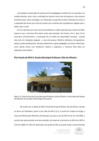92


    A prioridade na destinação de verbas para fins pedagógicos também tem se mostrado uma
medida eficiente, assim como a utilização da internet como meio de pesquisa e não somente
entretenimento. Outra estratégia a ser destacada na experiência desta instituição de ensino é
a separação dos alunos por turma de acordo com o domínio das competências exigidas para a
idade e para a série.
    Por ter superado com onze anos de antecedência a média esperada para o Brasil em 2022,
espera-se que a estrutura física desta escola seja exemplar. No entanto, não é. Aqui, faz-se
necessário, primeiramente, a construção de um prédio de propriedade municipal - quando
hoje está em instalações alugadas -, e que esta possua refeitório, biblioteca, brinquedoteca,
parque, quadra poliesportiva, sala para professores e apoio pedagógico, ao menos. Além disso,
como atende alunos com problemas motores e cognitivos, a estrutura física deve ser
adequada a este público.



Pior Escola da RPA 6: Escola Municipal Professor Júlio de Oliveira




Figura 73: Vista Frontal da Escola Municipal Professor Júlio de Oliveira. Foto tirada pela Equipe
de Gabinete do Vereador André Régis de Carvalho.



        De acordo com os dados do INEP a Escola Municipal Professor Júlio de Oliveira, situada

no bairro de Imbiribeira, possui o pior ideb da RPA 6 (3.1). A escola foi incapaz de atingir a

meta pré-definida pelo Ministério da Educação, que para o ano de 2011 foi de 3.9. Até 2009, a

escola vinha apresentando uma boa evolução com taxas de crescimento de 26% (em 2007) e

11% (em 2009). Em 2011 foi observada uma queda de 26%, que pode acabar comprometendo
 