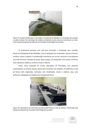 95




Figura 75: Espaços destinados à recreação, na ausência de refeitório as merendas são servidas
no pátio mesmo. Por não dispor de cadeiras suficientes muitos alunos se alimentam no chão.
Foto tirada pela Equipe de Gabinete do Vereador André Régis de Carvalho.



        As professoras possuem uma sala bem iluminada e climatizada para reuniões,
descanso e planejamento de atividades, e que é equipada com computador, acesso à internet,
armários, mesas e cadeiras. A coordenação e secretaria, por sua vez, recorrem a uma pequena
sala onde funciona a direção da escola. Neste espaço, há computador com acesso à internet,
duas copiadoras, telefone, armários, mesas e cadeiras.
        Existe, nesta instituição de ensino, laboratório de informática com dezesseis
computadores; no entanto, destes, apenas dois funcionam. Há, também, uma biblioteca e sala
de leitura bem organizada, iluminada, com climatização, mesas e cadeiras; aqui, uma
professora readaptada faz trabalhos de mediação de leitura.




Figura 76: Laboratório de informática da Municipal Professor Júlio de Oliveira. Foto tirada pela
Equipe de Gabinete do Vereador André Régis de Carvalho.
 