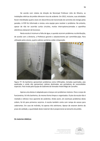 96


        De acordo com relatos da direção da Municipal Professor Júlio de Oliveira, as
instalações elétricas do prédio oferecem risco de acidente. Em 2012, inclusive, suas atividades
foram interditadas quatro vezes em decorrência da transmissão de correntes de energia pelas
paredes. A PCR foi informada e enviou uma equipe para resolver o problema. No entanto,
apesar de não ter ocorrido curtos circuitos, muitos interruptores,tomadas e aparelhos
eletrônicos deixaram de funcionar.
        Nesta escola é incomum a falta de água, e quando ocorrem problemas na distribuição,
de acordo com a diretoria, a Prefeitura garante o abastecimento por caminhões-pipa. Para
utilização pelos alunos, quatro cabines sanitárias estão à disposição.




Figura 77: Os banheiros apresentam problemas como infiltrações, tomadas queimadas, pias
quebradas e ainda não apresentam cabines destinadas aos portadores de necessidades
especiais. Foto tirada pela Equipe de Gabinete do Vereador André Régis de Carvalho.


        Apenas uma destas é adaptada para crianças com problemas motores. Para o corpo de
funcionários, há três banheiros, da mesma forma limpos e organizados. O piso da escola não é
nivelado e oferece risco aparente de acidentes. Ainda assim, em eventuais problemas desta
ordem, há kit para primeiros socorros. A escola também conta com rampa de acesso para
cadeirantes. Em caso de incêndio, há apenas três extintores. Apesar de estarem dentro do
prazo de validade, a quantidade deste material não é proporcional ao tamanho do prédio.




Os materiais didáticos
 