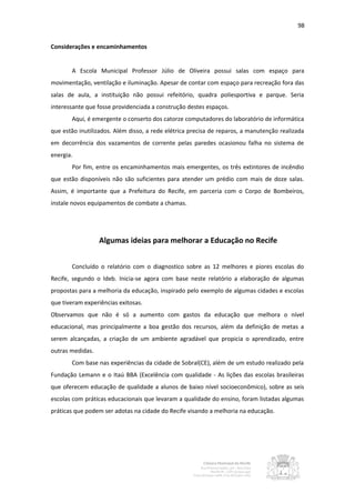 98


Considerações e encaminhamentos


       A Escola Municipal Professor Júlio de Oliveira possui salas com espaço para
movimentação, ventilação e iluminação. Apesar de contar com espaço para recreação fora das
salas de aula, a instituição não possui refeitório, quadra poliesportiva e parque. Seria
interessante que fosse providenciada a construção destes espaços.
       Aqui, é emergente o conserto dos catorze computadores do laboratório de informática
que estão inutilizados. Além disso, a rede elétrica precisa de reparos, a manutenção realizada
em decorrência dos vazamentos de corrente pelas paredes ocasionou falha no sistema de
energia.
       Por fim, entre os encaminhamentos mais emergentes, os três extintores de incêndio
que estão disponíveis não são suficientes para atender um prédio com mais de doze salas.
Assim, é importante que a Prefeitura do Recife, em parceria com o Corpo de Bombeiros,
instale novos equipamentos de combate a chamas.




                  Algumas ideias para melhorar a Educação no Recife


       Concluído o relatório com o diagnostico sobre as 12 melhores e piores escolas do
Recife, segundo o Ideb. Inicia-se agora com base neste relatório a elaboração de algumas
propostas para a melhoria da educação, inspirado pelo exemplo de algumas cidades e escolas
que tiveram experiências exitosas.
Observamos que não é só a aumento com gastos da educação que melhora o nível
educacional, mas principalmente a boa gestão dos recursos, além da definição de metas a
serem alcançadas, a criação de um ambiente agradável que propicia o aprendizado, entre
outras medidas.
       Com base nas experiências da cidade de Sobral(CE), além de um estudo realizado pela
Fundação Lemann e o Itaú BBA (Excelência com qualidade - As lições das escolas brasileiras
que oferecem educação de qualidade a alunos de baixo nível socioeconômico), sobre as seis
escolas com práticas educacionais que levaram a qualidade do ensino, foram listadas algumas
práticas que podem ser adotas na cidade do Recife visando a melhoria na educação.
 