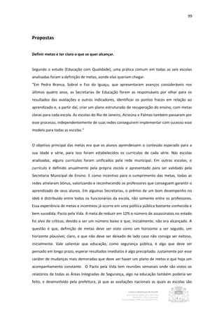 99




Propostas


Definir metas e ter claro o que se quer alcançar.


Segundo o estudo (Educação com Qualidade), uma prática comum em todas as seis escolas
analisadas foram a definição de metas, aonde elas queriam chegar.
“Em Pedra Branca, Sobral e Foz do Iguaçu, que apresentaram avanços consideráveis nos
últimos quatro anos, as Secretarias de Educação foram as responsáveis por olhar para os
resultados das avaliações e outros indicadores, identificar os pontos fracos em relação ao
aprendizado e, a partir daí, criar um plano estruturado de recuperação do ensino, com metas
claras para cada escola. As escolas do Rio de Janeiro, Acreúna e Palmas também passaram por
esse processo, independentemente de suas redes conseguirem implementar com sucesso esse
modelo para todas as escolas.”


O objetivo principal das metas era que os alunos aprendessem o conteúdo esperado para a
sua idade e série, para isso foram estabelecidos os currículos de cada série. Nas escolas
analisadas, alguns currículos foram unificados pela rede municipal. Em outras escolas, o
currículo é definido anualmente pela própria escola e apresentado para ser validado pela
Secretaria Municipal de Ensino. E como incentivo para o cumprimento das metas, todas as
redes atrelaram bônus, valorizando e reconhecendo os professores que conseguem garantir o
aprendizado de seus alunos. Em algumas Secretarias, o prêmio de um bom desempenho no
Ideb é distribuído entre todos os funcionários da escola, não somente entre os professores.
Essa experiência de metas e incentivos já ocorre em uma política pública bastante conhecida e
bem sucedida: Pacto pela Vida. A meta de reduzir em 12% o número de assassinatos no estado
foi alvo de críticas, devido a ser um número baixo e que, inicialmente, não era alcançado. A
questão é que, definição de metas deve ser visto como um horizonte a ser seguido, um
horizonte plausível, claro, e que não deve ser deixado de lado caso não consiga ser exitoso,
inicialmente. Vale salientar que educação, como segurança pública, é algo que deve ser
pensado em longo prazo, esperar resultados imediatos é algo precipitado. Justamente por esse
caráter de mudanças mais demoradas que deve ser haver um plano de metas e que haja um
acompanhamento constante. O Pacto pela Vida tem reuniões semanais onde são vistos os
relatórios de todas as Áreas Integradas de Segurança, algo na educação também poderia ser
feito, e desenvolvido pela prefeitura, já que as avaliações nacionais as quais as escolas são
 