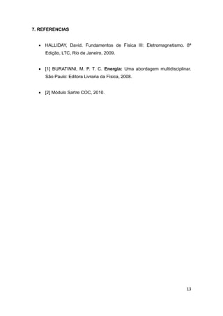 13 
7. REFERENCIAS 
 HALLIDAY, David. Fundamentos de Física III: Eletromagnetismo. 8ª 
Edição, LTC, Rio de Janeiro, 2009. 
 [1] BURATINNI, M. P. T. C. Energia: Uma abordagem multidisciplinar. 
São Paulo: Editora Livraria da Física, 2008. 
 [2] Módulo Sartre COC, 2010. 
