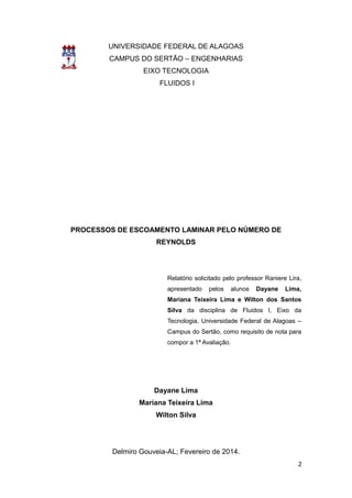 2 
UNIVERSIDADE FEDERAL DE ALAGOAS 
CAMPUS DO SERTÃO – ENGENHARIAS 
EIXO TECNOLOGIA 
FLUIDOS I 
PROCESSOS DE ESCOAMENTO LAMINAR PELO NÚMERO DE 
REYNOLDS 
Relatório solicitado pelo professor Raniere Lira, 
apresentado pelos alunos Dayane Lima, 
Mariana Teixeira Lima e Wilton dos Santos 
Silva da disciplina de Fluidos I, Eixo da 
Tecnologia, Universidade Federal de Alagoas – 
Campus do Sertão, como requisito de nota para 
compor a 1ª Avaliação. 
Dayane Lima 
Mariana Teixeira Lima 
Wilton Silva 
Delmiro Gouveia-AL; Fevereiro de 2014. 
 