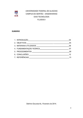 3 
UNIVERSIDADE FEDERAL DE ALAGOAS 
CAMPUS DO SERTÃO – ENGENHARIAS 
EIXO TECNOLOGIA 
FLUIDOS I 
SUMÁRIO 
1. INTRODUÇÃO____________________________________________04 
2. OBJETIVOS ______________________________________________05 
3. MATERIAIS UTILIZADOS ___________________________________06 
4. FUNDAMENTAÇÃO TEÓRICA_______________________________ 07 
5. PROCEDIMENTOS ________________________________________09 
6. CONCLUSÕES ___________________________________________12 
7. REFERÊNCIAS ___________________________________________13 
Delmiro Gouveia-AL; Fevereiro de 2014. 
 