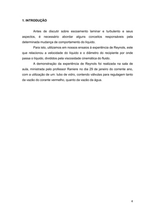 4 
1. INTRODUÇÃO 
Antes de discutir sobre escoamento laminar e turbulento e seus 
aspectos, é necessário abordar alguns conceitos responsáveis pela 
determinada mudança de comportamento do líquido. 
Para isto, utilizamos em nossos ensaios à experiência de Reynols, este 
que relacionou a velocidade do líquido e o diâmetro do recipiente por onde 
passa o líquido, divididos pela viscosidade cinemática do fluido. 
A demonstração da experiência de Reynols foi realizada na sala de 
aula, ministrada pelo professor Raniere no dia 29 de janeiro do corrente ano, 
com a utilização de um: tubo de vidro, contendo válvulas para regulagem tanto 
da vazão do corante vermelho, quanto da vazão da água. 
 