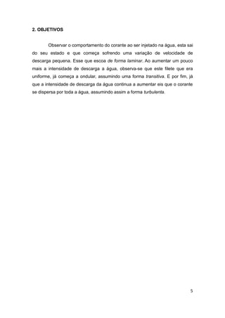 5 
2. OBJETIVOS 
Observar o comportamento do corante ao ser injetado na água, esta sai 
do seu estado e que começa sofrendo uma variação de velocidade de 
descarga pequena. Esse que escoa de forma laminar. Ao aumentar um pouco 
mais a intensidade de descarga a água, observa-se que este filete que era 
uniforme, já começa a ondular, assumindo uma forma transitiva. E por fim, já 
que a intensidade de descarga da água continua a aumentar eis que o corante 
se dispersa por toda a água, assumindo assim a forma turbulenta. 
 