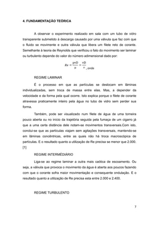7 
4. FUNDAMENTAÇÃO TEÓRICA 
A observar o experimento realizado em sala com um tubo de vidro 
transparente submetido à descarga causado por uma válvula que faz com que 
o fluido se movimente e outra válvula que libera um filete reto de corante. 
Semelhante à teoria de Reynolds que verificou o fato do movimento ser laminar 
ou turbulento depende do valor do número adimensional dado por: 
, onde 
REGIME LAMINAR 
É o processo em que as partículas se deslocam em lâminas 
individualizadas, sem troca de massa entre elas. Mas, a depender da 
velocidade e da forma pela qual ocorre. Isto explica porque o filete de corante 
atravessa praticamente inteiro pela água no tubo de vidro sem perder sua 
forma. 
Também, pode ser visualizado num filete de água de uma torneira 
pouco aberta ou no início da trajetória seguida pela fumaça de um cigarro já 
que a uma certa distância dele notam-se movimentos transversais.Com isto, 
conclui-se que as partículas viajam sem agitações transversais, mantendo-se 
em lâminas concêntricas, entre as quais não há troca macroscópica de 
partículas. E o resultado quanto a utilização de Re precisa se menor que 2.000. 
[1] 
REGIME INTERMÉDIÁRIO 
Liga-se ao regime laminar a outra mais caótica de escoamento. Ou 
seja, a válvula que provoca o movimento da água é aberta aos poucos fazendo 
com que o corante sofra maior movimentação e consequente ondulação. E o 
resultado quanto a utilização de Re precisa esta entre 2.000 e 2.400. 
REGIME TURBULENTO 
 
