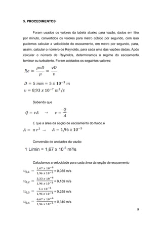 9 
5. PROCEDIMENTOS 
Foram usados os valores da tabela abaixo para vazão, dados em litro 
por minuto, convertidos os valores para metro cúbico por segundo, com isso 
pudemos calcular a velocidade do escoamento, em metro por segundo, para, 
assim, calcular o número de Reynolds, para cada uma das vazões dadas. Após 
calcular o número de Reynolds, determinamos o regime do escoamento 
laminar ou turbulento. Foram adotados os seguintes valores: 
Sabendo que 
E que a área da seção de escoamento do fluido é 
→ 
Conversão de unidades da vazão 
Calculamos a velocidade para cada área da seção de escoamento 
= 0,085 m/s 
= 0,169 m/s 
= 0,255 m/s 
= 0,340 m/s 
 