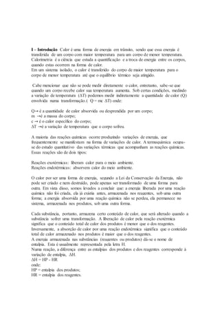I – Introdução Calor é uma forma de energia em trânsito, sendo que essa energia é
transferida de um corpo com maior temperatura para um corpo de menor temperatura.
Calorimetria é a ciência que estuda a quantificação e a troca de energia entre os corpos,
quando estas ocorrem na forma de calor.
Em um sistema isolado, o calor é transferido do corpo de maior temperatura para o
corpo de menor temperatura até que o equilíbrio térmico seja atingido.
Cabe mencionar que não se pode medir diretamente o calor, entretanto, sabe-se que
quando um corpo recebe calor sua temperatura aumenta. Sob certas condições, medindo
a variação de temperatura (ΔT) podemos medir indiretamente a quantidade de calor (Q)
envolvida numa transformação.( Q = mc ΔT) onde:
Q→ é a quantidade de calor absorvida ou desprendida por um corpo;
m →é a massa do corpo;
c → é o calor específico do corpo;
∆T →é a variação de temperatura que o corpo sofreu.
A maioria das reações químicas ocorre produzindo variações de energia, que
frequentemente se manifestam na forma de variações de calor. A termoquímica ocupa-
se do estudo quantitativo das variações térmicas que acompanham as reações químicas.
Essas reações são de dois tipos:
Reações exotérmicas: liberam calor para o meio ambiente.
Reações endotérmicas: absorvem calor do meio ambiente.
O calor por ser uma forma de energia, segundo a Lei da Conservação da Energia, não
pode ser criado e nem destruído, pode apenas ser transformado de uma forma para
outra. Em vista disso, somos levados a concluir que: a energia liberada por uma reação
química não foi criada, ela já existia antes, armazenada nos reagentes, sob uma outra
forma; a energia absorvida por uma reação química não se perdeu, ela permanece no
sistema, armazenada nos produtos, sob uma outra forma.
Cada substância, portanto, armazena certo conteúdo de calor, que será alterado quando a
substância sofrer uma transformação. A liberação de calor pela reação exotérmica
significa que o conteúdo total de calor dos produtos é menor que o dos reagentes.
Inversamente, a absorção de calor por uma reação endotérmica significa que o conteúdo
total de calor armazenado nos produtos é maior que o dos reagentes.
A energia armazenada nas substâncias (reagentes ou produtos) dá-se o nome de
entalpia. Esta é usualmente representada pela letra H.
Numa reação, a diferença entre as entalpias dos produtos e dos reagentes corresponde à
variação de entalpia, ΔH.
ΔH = HP - HR
onde:
HP = entalpia dos produtos;
HR = entalpia dos reagentes.
 